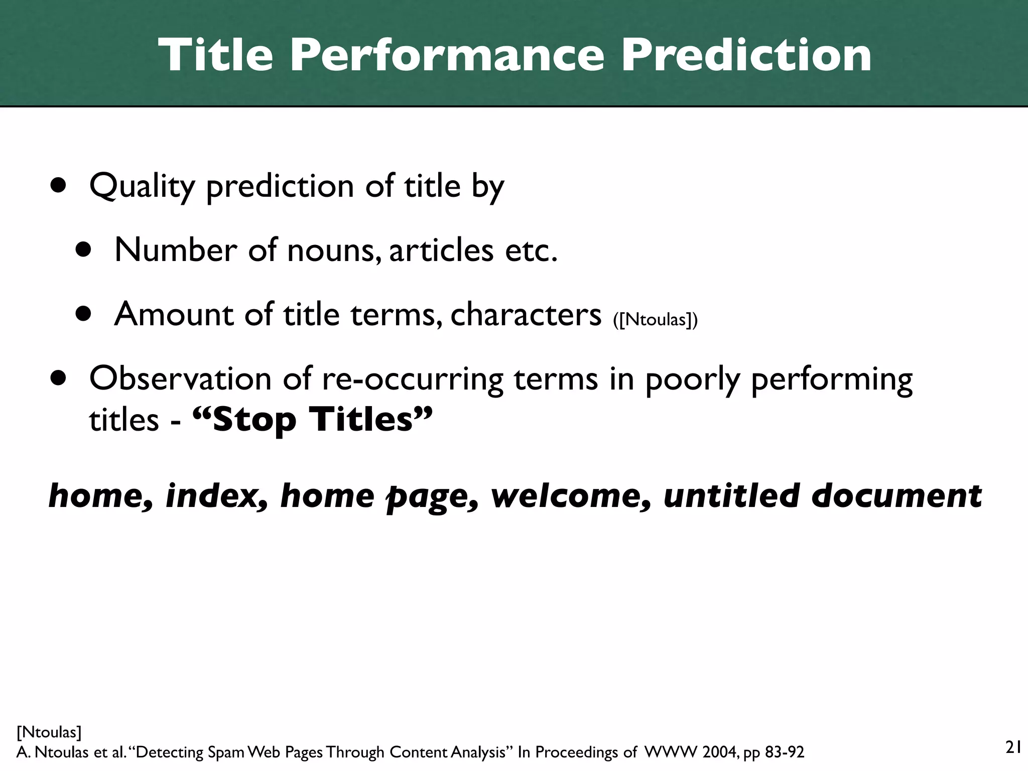 Title Performance Prediction

    •    Quality prediction of title by

        •    Number of nouns, articles etc.

        •    Amount of title terms, characters ([Ntoulas])

    •    Observation of re-occurring terms in poorly performing
         titles - “Stop Titles”

    home, index, home page, welcome, untitled document




[Ntoulas]
A. Ntoulas et al. “Detecting Spam Web Pages Through Content Analysis” In Proceedings of WWW 2004, pp 83-92   21
 