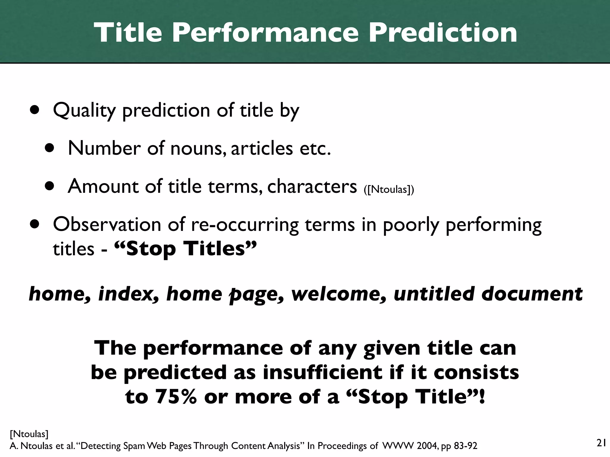 Title Performance Prediction

    •    Quality prediction of title by

        •    Number of nouns, articles etc.

        •    Amount of title terms, characters ([Ntoulas])

    •    Observation of re-occurring terms in poorly performing
         titles - “Stop Titles”

    home, index, home page, welcome, untitled document

                  The performance of any given title can
                  be predicted as insufﬁcient if it consists
                     to 75% or more of a “Stop Title”!
[Ntoulas]
A. Ntoulas et al. “Detecting Spam Web Pages Through Content Analysis” In Proceedings of WWW 2004, pp 83-92   21
 