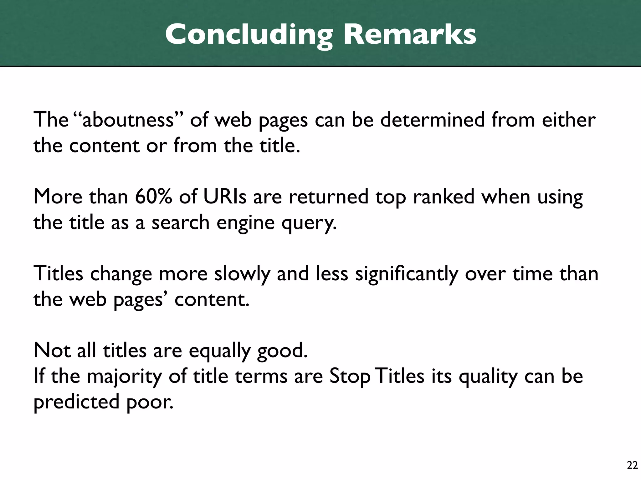 Concluding Remarks

The “aboutness” of web pages can be determined from either
the content or from the title.

More than 60% of URIs are returned top ranked when using
the title as a search engine query.

Titles change more slowly and less signiﬁcantly over time than
the web pages’ content.

Not all titles are equally good.
If the majority of title terms are Stop Titles its quality can be
predicted poor.

                                                                    22
 