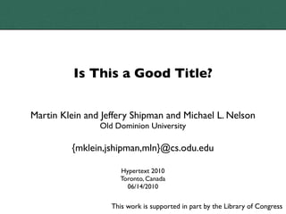 Is This a Good Title?


Martin Klein and Jeffery Shipman and Michael L. Nelson
                Old Dominion University

         {mklein,jshipman,mln}@cs.odu.edu

                      Hypertext 2010
                      Toronto, Canada
                        06/14/2010

                   This work is supported in part by the Library of Congress
 