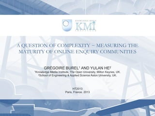 A QUESTION OF COMPLEXITY − MEASURING THE
MATURITY OF ONLINE ENQUIRY COMMUNITIES
GRÉGOIRE BUREL1 AND YULAN HE2
1Knowledge Media Institute, The Open University, Milton Keynes, UK.
2School of Engineering & Applied Science Aston University, UK.
HT2013
Paris, France. 2013
 