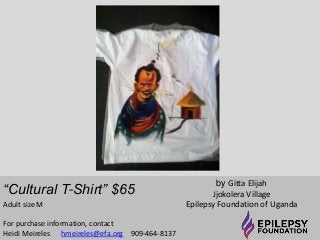 “Cultural T-Shirt” $65 
by Gitta Elijah 
Jjokolera Village 
Adult size M Epilepsy Foundation of Uganda 
For purchase information, contact 
Heidi Meireles hmeireles@efa.org 909-464-8137 
 