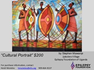 “Cultural Portrait” $200 by Stephen Mawanje 
Jjokolera Village 
Epilepsy Foundation of Uganda 
For purchase information, contact 
Heidi Meireles hmeireles@efa.org 909-464-8137 
