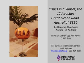 “Hues in a Sunset, the 
12 Apostles 
Great Ocean Road, 
Australia” $350 
by Kariema Aboubaker 
Notting Hill, Australia 
Paints On Ostrich Eggs. Oil, Acrylic 
5.91 X 7.09 
For purchase information, contact 
Heidi Meireles 
hmeireles@efa.org 909-464-8137 
 