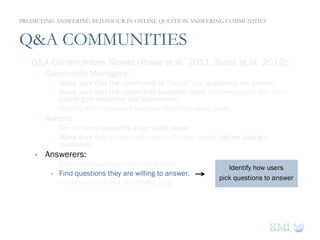 Q&A COMMUNITIES
-  Q&A Communities Needs (Rowe et al. 2011, Burel et al. 2012):
-  Community Managers:
-  Make sure that the community is “happy” (i.e. questions are solved).
-  Make sure that the community becomes more knowledgeable over time
(users gain expertise and experience).
-  Identify and implement features that help users goals.
-  Askers:
-  Get answers related to a particular issue.
-  Make sure that a community can fulfil their needs before asking a
questions.
-  Answerers:
-  Find which question they can answer.
-  Find questions they are willing to answer.
-  Find questions that are challenging.
PREDICTING ANSWERING BEHAVIOUR IN ONLINE QUESTION ANSWERING COMMUNITIES
Identify how users
pick questions to answer
 
