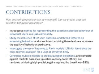 CONTRIBUTIONS
How answering behaviour can be modelled? Can we predict question
selection behaviour accurately?
-  Introduce a method for representing the question-selection behaviour of
individual users in a Q&A community.
-  Study the influence of 62 user, question, and thread features on
answering behaviour and show how combining these features increases
the quality of behaviour predictions.
-  Investigate the use of Learning to Rank models (LTR) for identifying the
most relevant question for a user at any given time.
-  Construct multiple models to predict question-selections, and compare
against multiple baselines (question recency, topic affinity, and
random), achieving high precision gains against the baseline (+93%).
PREDICTING ANSWERING BEHAVIOUR IN ONLINE QUESTION ANSWERING COMMUNITIES
 