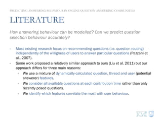 LITERATURE
How answering behaviour can be modelled? Can we predict question
selection behaviour accurately?
-  Most existing research focus on recommending questions (i.e. question routing)
independently of the willigness of users to answer particular questions (Pazzani et
al., 2007).
-  Some work proposed a relatively similar approach to ours (Liu et al. 2011) but our
approach differs for three main reasons:
-  We use a mixture of dynamically-calculated question, thread and user (potential
answerer) features.
-  We consider all available questions at each contribution time rather than only
recently posed questions.
-  We identify which features correlate the most with user behaviour.
PREDICTING ANSWERING BEHAVIOUR IN ONLINE QUESTION ANSWERING COMMUNITIES
 