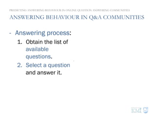 ANSWERING BEHAVIOUR IN Q&A COMMUNITIES
-  Answering process:
1.  Obtain the list of
available
questions.
2.  Select a question
and answer it.
PREDICTING ANSWERING BEHAVIOUR IN ONLINE QUESTION ANSWERING COMMUNITIES
-  Questions that do
not have best
answers yet.
-  Questions that are
not already replied
by the user.
 