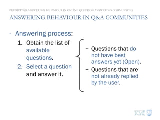 ANSWERING BEHAVIOUR IN Q&A COMMUNITIES
-  Answering process:
1.  Obtain the list of
available
questions.
2.  Select a question
and answer it.
PREDICTING ANSWERING BEHAVIOUR IN ONLINE QUESTION ANSWERING COMMUNITIES
-  Questions that do
not have best
answers yet (Open).
-  Questions that are
not already replied
by the user.
 