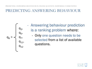 PREDICTING ANSWERING BEHAVIOUR
PREDICTING ANSWERING BEHAVIOUR IN ONLINE QUESTION ANSWERING COMMUNITIES
q8 >
q3,
q5,
q7,
q11,
q12
-  Answering behaviour prediction
is a ranking problem where:
-  Only one question needs to be
selected from a list of available
questions.
 