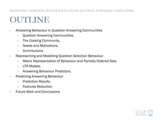 OUTLINE
PREDICTING ANSWERING BEHAVIOUR IN ONLINE QUESTION ANSWERING COMMUNITIES
-  Answering Behaviour in Question Answering Communities
-  Question Answering Communities.
-  The Cooking Community.
-  Needs and Motivations.
-  Contributions.
-  Representing and Modelling Question Selection Behaviour
-  Matrix Representation of Behaviour and Partially Ordered Sets.
-  LTR Models.
-  Answering Behaviour Predictors.
-  Predicting Answering Behaviour
-  Prediction Results.
-  Features Reduction.
-  Future Work and Conclusions
 