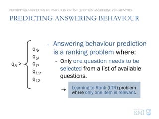 PREDICTING ANSWERING BEHAVIOUR
PREDICTING ANSWERING BEHAVIOUR IN ONLINE QUESTION ANSWERING COMMUNITIES
q8 >
q3,
q5,
q7,
q11,
q12
-  Answering behaviour prediction
is a ranking problem where:
-  Only one question needs to be
selected from a list of available
questions.
Learning to Rank (LTR) problem
where only one item is relevant.
 