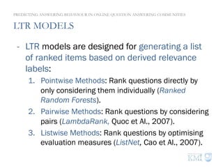 LTR MODELS
PREDICTING ANSWERING BEHAVIOUR IN ONLINE QUESTION ANSWERING COMMUNITIES
-  LTR models are designed for generating a list
of ranked items based on derived relevance
labels:
1.  Pointwise Methods: Rank questions directly by
only considering them individually (Ranked
Random Forests).
2.  Pairwise Methods: Rank questions by considering
pairs (LambdaRank, Quoc et Al., 2007).
3.  Listwise Methods: Rank questions by optimising
evaluation measures (ListNet, Cao et Al., 2007).
 