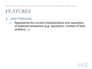 FEATURES
1.  User Features:
–  Represents the current characteristics and reputation
of potential answerers (e.g. reputation, number of best
answers …).
2.  Question Features:
–  Content based features (e.g. readability…) and asker
features (similar to user features).
3.  Thread Features:
–  Represents the current state of an answering thread.
–  Aggregate (i.e. average) the features of all the answers
already posted to a question.
PREDICTING ANSWERING BEHAVIOUR IN ONLINE QUESTION ANSWERING COMMUNITIES
 