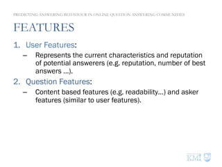 FEATURES
1.  User Features:
–  Represents the current characteristics and reputation
of potential answerers (e.g. reputation, number of best
answers …).
2.  Question Features:
–  Content based features (e.g. readability…) and asker
features (similar to user features).
3.  Thread Features:
–  Represents the current state of an answering thread.
–  Aggregate (i.e. average) the features of all the answers
already posted to a question.
PREDICTING ANSWERING BEHAVIOUR IN ONLINE QUESTION ANSWERING COMMUNITIES
 