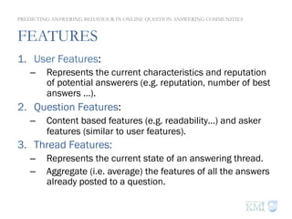 FEATURES
1.  User Features:
–  Represents the current characteristics and reputation
of potential answerers (e.g. reputation, number of best
answers …).
2.  Question Features:
–  Content based features (e.g. readability…) and asker
features (similar to user features).
3.  Thread Features:
–  Represents the current state of an answering thread.
–  Aggregate (i.e. average) the features of all the answers
already posted to a question.
PREDICTING ANSWERING BEHAVIOUR IN ONLINE QUESTION ANSWERING COMMUNITIES
 