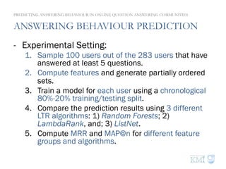 ANSWERING BEHAVIOUR PREDICTION
-  Experimental Setting:
1.  Sample 100 users out of the 283 users that have
answered at least 5 questions.
2.  Compute features and generate partially ordered
sets.
3.  Train a model for each user using a chronological
80%-20% training/testing split.
4.  Compare the prediction results using 3 different
LTR algorithms: 1) Random Forests; 2)
LambdaRank, and; 3) ListNet.
5.  Compute MRR and MAP@n for different feature
groups and algorithms.
PREDICTING ANSWERING BEHAVIOUR IN ONLINE QUESTION ANSWERING COMMUNITIES
 
