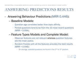 ANSWERING PREDICTIONS RESULTS
-  Answering Behaviour Predictions (MRR 0.446):
– Baseline Models:
-  Question age correlates better than topic affinity.
-  Picked questions tend to be from the 10 most recent questions
(MRR = 0.094).
– Feature Types Models and Complete Model:
-  Observer features are not relevant whereas question features
are the most useful.
-  Random Forests with all the features provides the best results
(MRR = 0.446):
-  On average, selected questions are found in the 2nd or 3rd position.
PREDICTING ANSWERING BEHAVIOUR IN ONLINE QUESTION ANSWERING COMMUNITIES
 