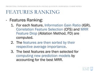 FEATURES RANKING
-  Features Ranking:
1.  For each feature, Information Gain Ratio (IGR),
Correlation Feature Selection (CFS) and MRR
Feature Drop (Ablation Method, FD) are
computed.
2.  The features are then sorted by their
respective average importance.
3.  The best features are then selected for
computing new prediction models by
accounting for the best MRR.
PREDICTING ANSWERING BEHAVIOUR IN ONLINE QUESTION ANSWERING COMMUNITIES
 