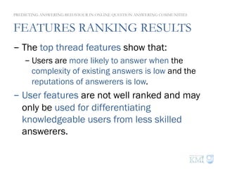 FEATURES RANKING RESULTS
- The top thread features show that:
- Users are more likely to answer when the
complexity of existing answers is low and the
reputations of answerers is low.
- User features are not well ranked and may
only be used for differentiating
knowledgeable users from less skilled
answerers.
PREDICTING ANSWERING BEHAVIOUR IN ONLINE QUESTION ANSWERING COMMUNITIES
 