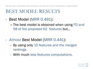 BEST MODEL RESULTS
-  Best Model (MRR 0.491):
– The best model is obtained when using FD and
58 of the proposed 62 features but…
-  Almost Best Model (MRR 0.441):
-  By using only 15 features and the merged
rankings.
-  With much less features computations.
PREDICTING ANSWERING BEHAVIOUR IN ONLINE QUESTION ANSWERING COMMUNITIES
 