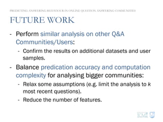 FUTURE WORK
-  Perform similar analysis on other Q&A
Communities/Users:
-  Confirm the results on additional datasets and user
samples.
-  Balance predication accuracy and computation
complexity for analysing bigger communities:
-  Relax some assumptions (e.g. limit the analysis to k
most recent questions).
-  Reduce the number of features.
PREDICTING ANSWERING BEHAVIOUR IN ONLINE QUESTION ANSWERING COMMUNITIES
 