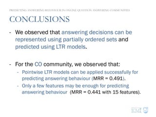 CONCLUSIONS
-  We observed that answering decisions can be
represented using partially ordered sets and
predicted using LTR models.
-  For the CO community, we observed that:
-  Pointwise LTR models can be applied successfully for
predicting answering behaviour (MRR = 0.491).
-  Only a few features may be enough for predicting
answering behaviour (MRR = 0.441 with 15 features).
PREDICTING ANSWERING BEHAVIOUR IN ONLINE QUESTION ANSWERING COMMUNITIES
 