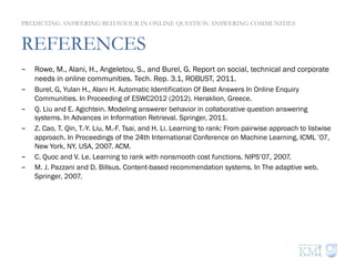 REFERENCES
-  Rowe, M., Alani, H., Angeletou, S., and Burel, G. Report on social, technical and corporate
needs in online communities. Tech. Rep. 3.1, ROBUST, 2011.
-  Burel, G, Yulan H., Alani H. Automatic Identification Of Best Answers In Online Enquiry
Communities. In Proceeding of ESWC2012 (2012). Heraklion, Greece.
-  Q. Liu and E. Agichtein. Modeling answerer behavior in collaborative question answering
systems. In Advances in Information Retrieval. Springer, 2011.
-  Z. Cao, T. Qin, T.-Y. Liu, M.-F. Tsai, and H. Li. Learning to rank: From pairwise approach to listwise
approach. In Proceedings of the 24th International Conference on Machine Learning, ICML ’07,
New York, NY, USA, 2007. ACM.
-  C. Quoc and V. Le. Learning to rank with nonsmooth cost functions. NIPS’07, 2007.
-  M. J. Pazzani and D. Billsus. Content-based recommendation systems. In The adaptive web.
Springer, 2007.
PREDICTING ANSWERING BEHAVIOUR IN ONLINE QUESTION ANSWERING COMMUNITIES
 