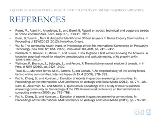 REFERENCES
-  Rowe, M., Alani, H., Angeletou, S., and Burel, G. Report on social, technical and corporate needs
in online communities. Tech. Rep. 3.1, ROBUST, 2011.
-  Burel, G, Yulan H., Alani H. Automatic Identification Of Best Answers In Online Enquiry Communities. In
Proceeding of ESWC2012 (2012). Heraklion, Greece.
-  Wu, M. The community health index. In Proceedings of the 4th International Conference on Persuasive
Technology (New York, NY, USA, 2009), Persuasive ’09, ACM, pp. 24:1–24:2.
-  Bachrach, Y., Graepel, T., Minka, T., and Guiver, J. How to grade a test without knowing the Answers - A
bayesian graphical model for adaptive crowdsourcing and aptitude testing. arXiv preprint arXiv:
1206.6386 (2012).
-  Welinder, P., Branson, S., Belongie, S., and Perona, P. The multidimensional wisdom of crowds. In In
Proc. of NIPS (2010), pp. 2424–2432.
-  Toral, S. L., Martınez-Torres, M. R., Barrero, F., and Cortals, F. An empirical study of the driving forces
behind online communities. Internet Research 19, 4 (2009), 378–392.
-  Pal, A., Chang, S., and Konstan, J. Evolution of experts in question answering communities. In
Proceedings of the International AAAI Conference on Weblogs and Social Media (2012), pp. 274–281.
-  Nam, K., Ackerman, M., and Adamic, L. Questions in, knowledge in?: a study of naver’s question
answering community. In Proceedings of the 27th international conference on Human factors in
computing systems (2009), pp. 779–788.
-  Pal, A., Chang, S., and Konstan, J. Evolution of experts in question answering communities. In
Proceedings of the International AAAI Conference on Weblogs and Social Media (2012), pp. 274–281.
A QUESTION OF COMPLEXITY − MEASURING THE MATURITY OF ONLINE ENQUIRY COMMUNITIES
 