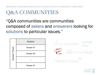 Q&A COMMUNITIES
“Q&A communities are communities
composed of askers and answerers looking for
solutions to particular issues.”
Question
Answer #1
Answer #2
...
Answer #n
QuestionThread
PREDICTING ANSWERING BEHAVIOUR IN ONLINE QUESTION ANSWERING COMMUNITIES
 