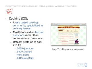 PREDICTING ANSWERING BEHAVIOUR IN ONLINE QUESTION ANSWERING COMMUNITIES
-  Cooking (CO):
-  A web based cooking
community specialised in
culinary issues.
-  Mostly focused on factual
questions rather than
conversational questions.
-  Dataset (Data up to April
2011):
-  3065 Questions
-  9820 Answers
-  4941 Users
-  641Topics (Tags)
http://cooking.stackexchange.com
 