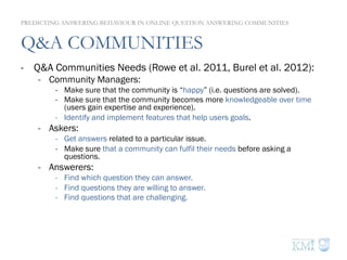 Q&A COMMUNITIES
-  Q&A Communities Needs (Rowe et al. 2011, Burel et al. 2012):
-  Community Managers:
-  Make sure that the community is “happy” (i.e. questions are solved).
-  Make sure that the community becomes more knowledgeable over time
(users gain expertise and experience).
-  Identify and implement features that help users goals.
-  Askers:
-  Get answers related to a particular issue.
-  Make sure that a community can fulfil their needs before asking a
questions.
-  Answerers:
-  Find which question they can answer.
-  Find questions they are willing to answer.
-  Find questions that are challenging.
PREDICTING ANSWERING BEHAVIOUR IN ONLINE QUESTION ANSWERING COMMUNITIES
 