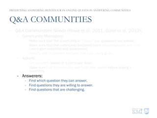 Q&A COMMUNITIES
-  Q&A Communities Needs (Rowe et al. 2011, Burel et al. 2012):
-  Community Managers:
-  Make sure that the community is “happy” (i.e. questions are solved).
-  Make sure that the community becomes more knowledgeable over time
(users gain expertise and experience).
-  Identify and implement features that help users goals.
-  Askers:
-  Get answers related to a particular issue.
-  Make sure that a community can fulfil their needs before asking a
questions.
-  Answerers:
-  Find which question they can answer.
-  Find questions they are willing to answer.
-  Find questions that are challenging.
PREDICTING ANSWERING BEHAVIOUR IN ONLINE QUESTION ANSWERING COMMUNITIES
 
