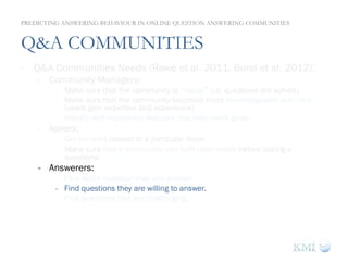 Q&A COMMUNITIES
-  Q&A Communities Needs (Rowe et al. 2011, Burel et al. 2012):
-  Community Managers:
-  Make sure that the community is “happy” (i.e. questions are solved).
-  Make sure that the community becomes more knowledgeable over time
(users gain expertise and experience).
-  Identify and implement features that help users goals.
-  Askers:
-  Get answers related to a particular issue.
-  Make sure that a community can fulfil their needs before asking a
questions.
-  Answerers:
-  Find which question they can answer.
-  Find questions they are willing to answer.
-  Find questions that are challenging.
PREDICTING ANSWERING BEHAVIOUR IN ONLINE QUESTION ANSWERING COMMUNITIES
 