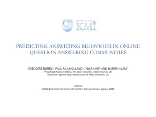PREDICTING ANSWERING BEHAVIOUR IN ONLINE
QUESTION ANSWERING COMMUNITIES
GRÉGOIRE BUREL1, PAUL MULHOLLAND1, YULAN HE2 AND HARITH ALANI1
1Knowledge Media Institute, The Open University, Milton Keynes, UK.
2School of Engineering & Applied Science Aston University, UK.
HT2015
Middle East Technical University Northern Cyprus Campus, Cyprus. 2015
 