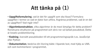 Att tänka på (1)
• Uppgiftsformulering, vad är det för uppgift som ska lösas? Formulera
uppgiften i termer av vad en dator kan utföra. Avgränsa problemet, vad är en del
av uppgiften? Vad ingår inte?
• Algoritmkonstruktion, vilka algoritmer är de mest lämpliga för detta problem?
Konstruera strukturen på programmet och skriv ner så kallad pseudokod. Detta
är kreativ problemlösning.
• Kodning, översätt pseudokoden till ett programmeringsspråk t.ex. JavaScript
eller Python
• Dokumentation, beskriva din lösning både i löpande text, med hjälp av UML
och som kommentarer i programmet.
 