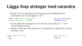 Lägga ihop strängar med varandra
• Detta vill man ofta göra för att bygga upp meddelande till
användaren av ens program. T.ex.
• Vi tar alltså de strängarna som står på varje sida av ”+” och
sammanfogar dessa.
• Skulle vi försöka med räkna mer strängar får vi alltså inte önskat
resultat. T.ex.
 