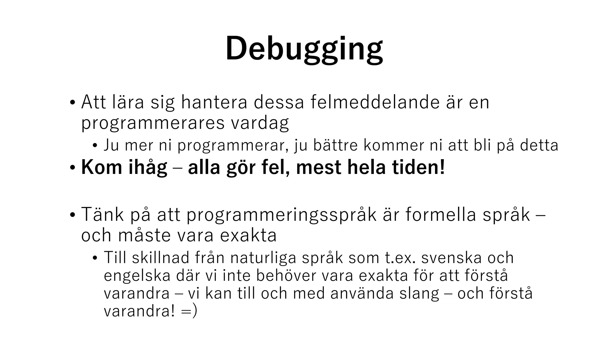 Debugging
• Att lära sig hantera dessa felmeddelande är en
programmerares vardag
• Ju mer ni programmerar, ju bättre kommer ni att bli på detta
• Kom ihåg – alla gör fel, mest hela tiden!
• Tänk på att programmeringsspråk är formella språk –
och måste vara exakta
• Till skillnad från naturliga språk som t.ex. svenska och
engelska där vi inte behöver vara exakta för att förstå
varandra – vi kan till och med använda slang – och förstå
varandra! =)
 