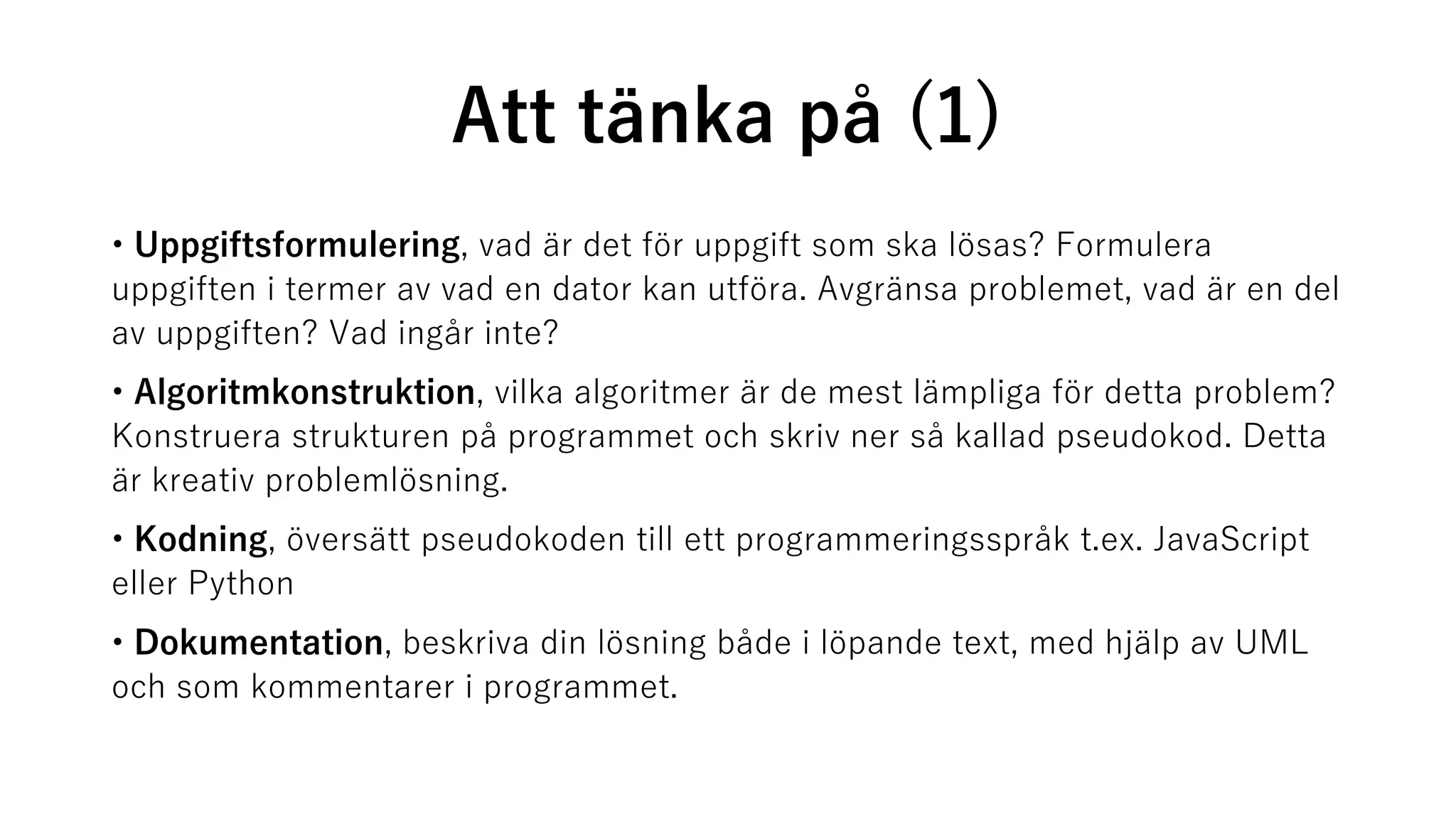 Att tänka på (1)
• Uppgiftsformulering, vad är det för uppgift som ska lösas? Formulera
uppgiften i termer av vad en dator kan utföra. Avgränsa problemet, vad är en del
av uppgiften? Vad ingår inte?
• Algoritmkonstruktion, vilka algoritmer är de mest lämpliga för detta problem?
Konstruera strukturen på programmet och skriv ner så kallad pseudokod. Detta
är kreativ problemlösning.
• Kodning, översätt pseudokoden till ett programmeringsspråk t.ex. JavaScript
eller Python
• Dokumentation, beskriva din lösning både i löpande text, med hjälp av UML
och som kommentarer i programmet.
 
