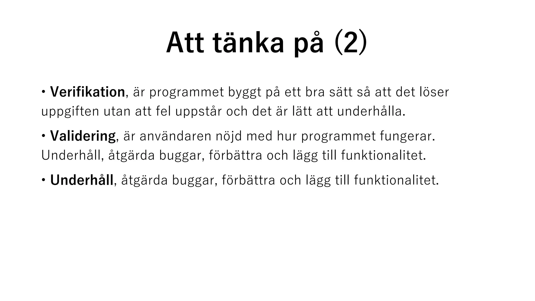Att tänka på (2)
• Verifikation, är programmet byggt på ett bra sätt så att det löser
uppgiften utan att fel uppstår och det är lätt att underhålla.
• Validering, är användaren nöjd med hur programmet fungerar.
Underhåll, åtgärda buggar, förbättra och lägg till funktionalitet.
• Underhåll, åtgärda buggar, förbättra och lägg till funktionalitet.
 
