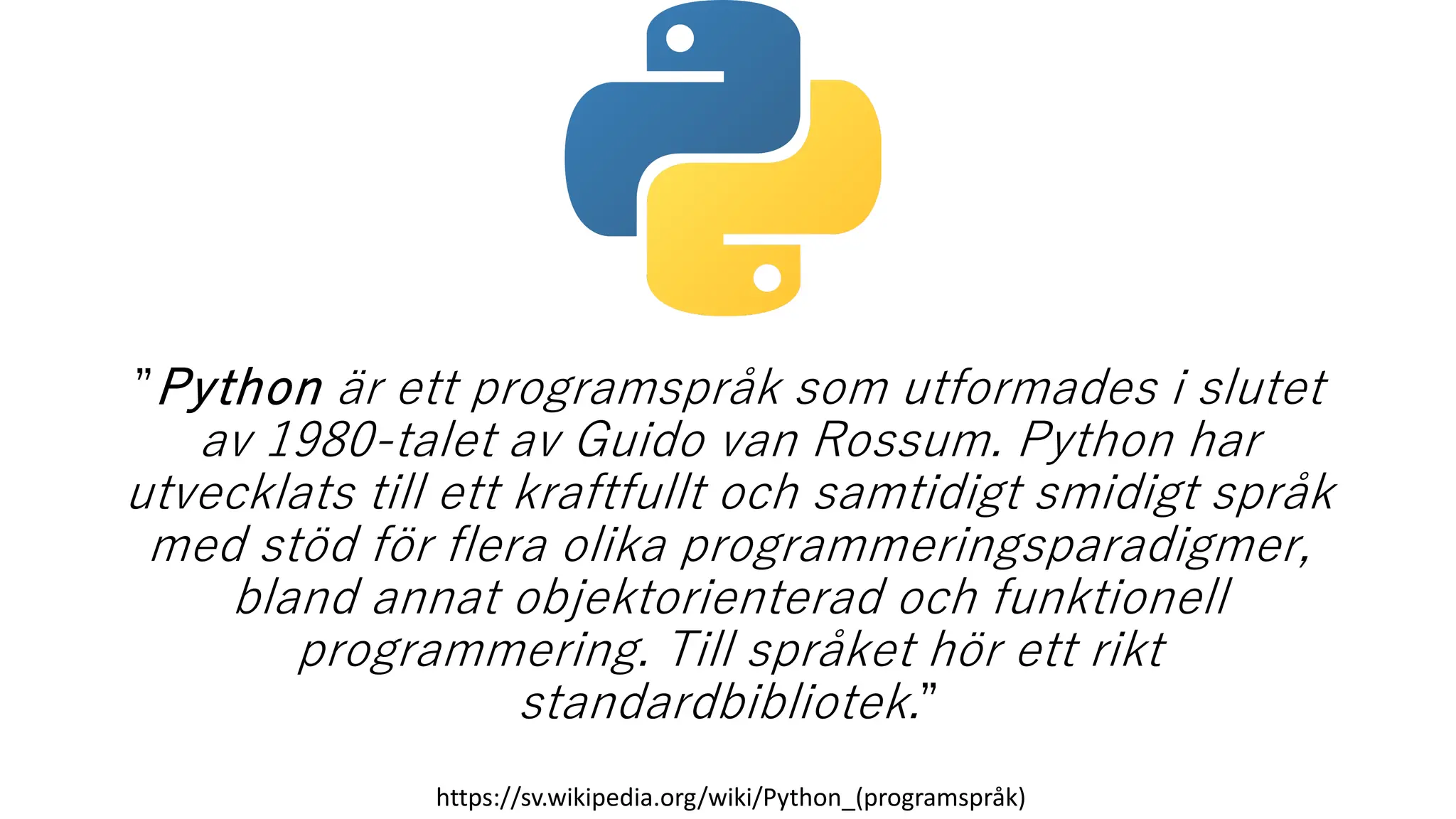 ”Python är ett programspråk som utformades i slutet
av 1980-talet av Guido van Rossum. Python har
utvecklats till ett kraftfullt och samtidigt smidigt språk
med stöd för flera olika programmeringsparadigmer,
bland annat objektorienterad och funktionell
programmering. Till språket hör ett rikt
standardbibliotek.”
https://sv.wikipedia.org/wiki/Python_(programspråk)
 