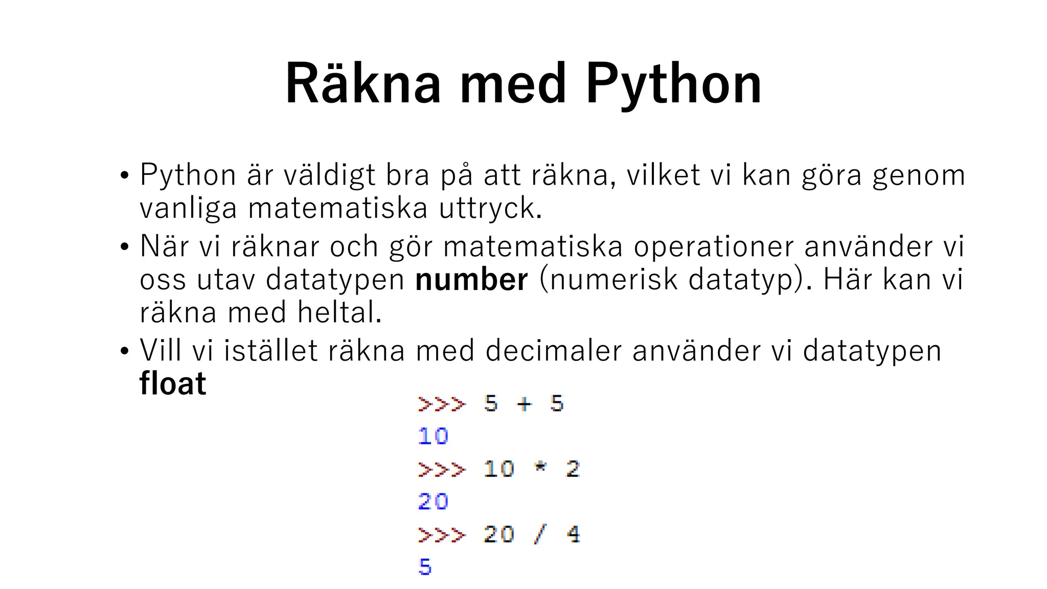 Räkna med Python
• Python är väldigt bra på att räkna, vilket vi kan göra genom
vanliga matematiska uttryck.
• När vi räknar och gör matematiska operationer använder vi
oss utav datatypen number (numerisk datatyp). Här kan vi
räkna med heltal.
• Vill vi istället räkna med decimaler använder vi datatypen
float
 