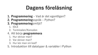 Dagens föreläsning
1. Programmering – Vad är det egentligen?
2. Programmeringsspråk – Python?
3. Programmeringsmiljö?
1. IDLE
2. Terminalen/Konsolen
4. Att börja programmera
1. Hur skriver man?
2. Var skriver man?
3. Hur kör man sin kod?
5. Introduktion till datatyper & variabler i Python
 
