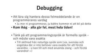 Debugging
• Att lära sig hantera dessa felmeddelande är en
programmerares vardag
• Ju mer ni programmerar, ju bättre kommer ni att bli på detta
• Kom ihåg – alla gör fel, mest hela tiden!
• Tänk på att programmeringsspråk är formella språk –
och måste vara exakta
• Till skillnad från naturliga språk som t.ex. svenska och
engelska där vi inte behöver vara exakta för att förstå
varandra – vi kan till och med använda slang – och förstå
varandra! =)
 