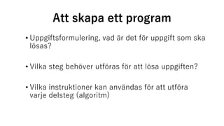 Att skapa ett program
• Uppgiftsformulering, vad är det för uppgift som ska
lösas?
• Vilka steg behöver utföras för att lösa uppgiften?
• Vilka instruktioner kan användas för att utföra
varje delsteg (algoritm)
 