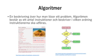 Algoritmer
• En beskrivning över hur man löser ett problem. Algoritmen
består av ett antal instruktioner och beskriver i vilken ordning
instruktionerna ska utföras.
http://upload.wikimedia.org/wikipedia/commons/thumb/3/3c/LampFlo
wchart-sv.svg/250px-LampFlowchart-sv.svg.png
http://www.recepten.se/recept/pasta_carbonara.html
 