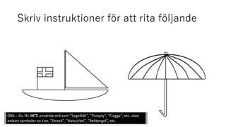 Skriv instruktioner för att rita följande
OBS – Du får INTE använda ord som ”Segelbåt”, ”Paraply”, ”Flagga”, etc. utan
enbart symboler so t.ex. ”Streck”, ”Halvcirkel”, ”Rektangel”, etc.
 