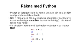 Räkna med Python
• Python är väldigt bra på att räkna, vilket vi kan göra genom
vanliga matematiska uttryck.
• När vi räknar och gör matematiska operationer använder vi
oss utav datatypen number (numerisk datatyp). Här kan vi
räkna med heltal.
• Vill vi istället räkna med decimaler använder vi datatypen
float
 