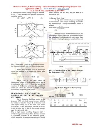 M.Praveen Kumar, G.Kumaraswamy / International Journal of Engineering Research and
                Applications (IJERA)      ISSN: 2248-9622 www.ijera.com
                     Vol. 2, Issue 4, July-August 2012, pp.1370-1376
It is recognized that the average voltage of inductor    source network ud, and thus, the gain KPWM is
L1 (or L2) over one switching period in steady-state     constant as well.
operation is zero
          (uB − uC)T1 + uCT0 = 0                (6)      A. Current Inner Loop
                                                                   In Fig. 4, the output voltage uo is regarded
                                                         as a disturbance to the current inner loop. To smooth
                                                         the output voltage, a voltage feed forward control is
                                                         adopted
                                                                          1−𝑑 𝑢𝐵
                                                          𝑢o𝑊FU 𝑠 . 1−2𝑑 (𝑠𝑇𝑠 +1)-uo=0
                                                                  (8)

                                                                  where WFu(s) is the transfer function of the
                                                         voltage feed forward controller. As the bandwidth of
                                                         the inner loop (fi) is designed to be much lower than
                                                         the system switching frequency, namely, |sTs|s=jωi
                                                         _ 1,




Fig. 3. Equivalent circuit of the Z-source inverter.
(a) Nonshoot-through state. (b) Shoot-through state.

         with B being the boost factor. If the voltage
                                                         Fig. 4. Control system of the Z-source inverter
across the inductor Ls is ignored, the output peak
                                                         for the proposed UPS.
voltage is

         uom ≈ u1m = muin = mBuB         (7)

         where u1m is the peak value of
fundamental voltage of the H-bridge inverter and m
is modulation index (m ≤ 1). Thus, the appropriate
selection of the booster factor and the modulation
index can obtain the desired ac output voltage                    Fig. 5. Block diagram of the inner loop.
regardless of the battery bank voltage.

III. CONTROL PRINCIPLE OF THE                                                       TABLE II
PROPOSED UPS WITH THE Z-SOURCE                                PARAMETERS                 OF              THE
INVERTER                                                 SIMULATION MODEL
         Fig. 4 shows the dual-loop control in the
proposed UPS with theZ-source inverter, namely,
the control of inductor current iL in the inner loop
and output voltage uo in the outer loop, where
KPWM/(sTs + 1) is the transfer function of the H-
bridge inverter and KPWM is the average voltage
gain viewed from dc link.
Due to high system switching frequency fs(fs =
1/Ts), the capacitor voltage of the Z-source inverter
is considered constant in one switching period,
which is equal to the average input voltage of the Z-



                                                                                             1372 | P a g e
 
