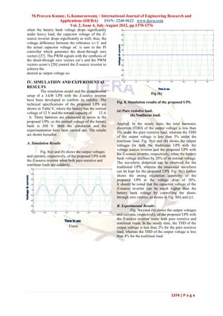 M.Praveen Kumar, G.Kumaraswamy / International Journal of Engineering Research and
                Applications (IJERA)      ISSN: 2248-9622 www.ijera.com
                     Vol. 2, Issue 4, July-August 2012, pp.1370-1376
when the battery bank voltage drops significantly
under heavy load, the capacitor voltage of the Z-
source inverter drops significantly as well; thus, the
voltage difference between the reference u∗ C and
the actual capacitor voltage uC is sent to the PI
controller which generates the shoot-through zero
vectors [27]. The PWM signals with the synthesis of
the shoot-through zero vectors ust’s and the PWM
vectors ucom’s [20] control the Z-source inverter to
achieve the
desired ac output voltage uo.

IV. SIMULATION AND EXPERIMENTAL
RESULTS
         The simulation model and the experimental
                                                                               Fig (b)
setup of a 3-kW UPS with the Z-source inverter
have been developed to confirm its validity. The
                                                         Fig. 8. Simulation results of the proposed UPS.
technical specifications of the proposed UPS are
shown in Table V, where the battery has the normal
                                                         (a) Pure resistive load.
voltage of 12 V and the normal capacity of     12 A
                                                                  (b) Nonlinear load.
· h. Thirty batteries are connected in series in the
proposed UPS, so the normal voltage of the battery
                                                         Applied. In the steady state, the total harmonic
bank is 360 V. Both the simulation and the
                                                         distortion (THD) of the output voltage is less than
experimentation have been carried out. The results
                                                         1% under the pure resistive load, whereas the THD
are shown hereafter.
                                                         of the output voltage is less than 3% under the
                                                         nonlinear load. Fig. 9(a) and (b) shows the output
A. Simulation Results
                                                         voltages for both the traditional UPS with the
                                                         voltage source inverter and the proposed UPS with
         Fig. 8(a) and (b) shows the output voltages
                                                         the Z-source inverter, respectively, when the battery
and currents, respectively, of the proposed UPS with
                                                         bank voltage declines by 20% of its normal voltage.
the Z-source inverter when both pure resistive and
                                                         The waveform distortion can be observed for the
nonlinear loads are suddenly
                                                         traditional UPS, whereas the sinusoidal waveform
                                                         can be kept for the proposed UPS. Fig. 9(c) further
                                                         shows the strong regulation capability of the
                                                         proposed UPS at the voltage drop of 50%.
                                                         It should be noted that the capacitor voltage of the
                                                         Z-source inverter can be much higher than the
                                                         battery bank voltage by controlling the shoot-
                                                         through zero vectors, as shown in Fig. 9(b) and (c).

                                                         B. Experimental Results
                                                                  Fig. 9(a) and (b) shows the output voltages
                                                         and currents, respectively, of the proposed UPS with
                                                         the Z-source inverter under both pure resistive and
                                                         nonlinear loads. In the steady state, the THD of the
                            Fia(a)                       output voltage is less than 2% for the pure resistive
                                                         load, whereas the THD of the output voltage is less
                                                         than 4% for the nonlinear load.




                                                                                             1374 | P a g e
 